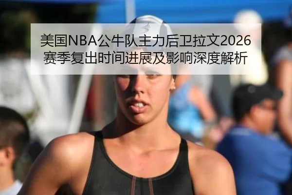 美国NBA公牛队主力后卫拉文2026赛季复出时间进展及影响深度解析
