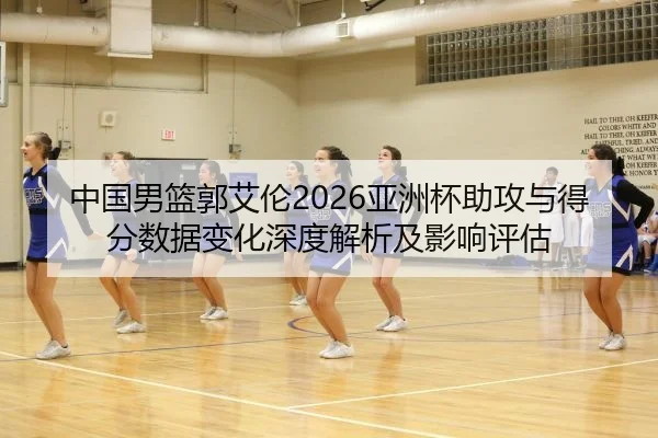 中国男篮郭艾伦2026亚洲杯助攻与得分数据变化深度解析及影响评估