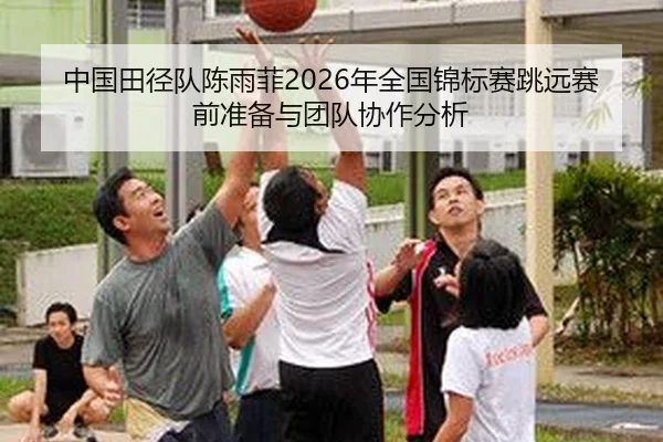 中国田径队陈雨菲2026年全国锦标赛跳远赛前准备与团队协作分析