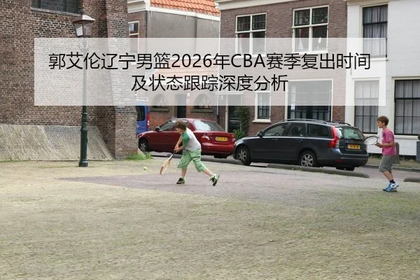 郭艾伦辽宁男篮2026年CBA赛季复出时间及状态跟踪深度分析